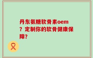 丹东氨糖软骨素oem？定制你的软骨健康保障？