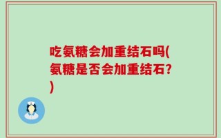 吃氨糖会加重结石吗(氨糖是否会加重结石？)