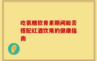 吃氨糖软骨素期间能否搭配红酒饮用的健康指南