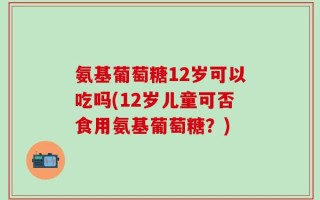 氨基葡萄糖12岁可以吃吗(12岁儿童可否食用氨基葡萄糖？)