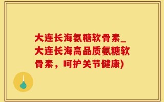 大连长海氨糖软骨素_大连长海高品质氨糖软骨素，呵护关节健康)