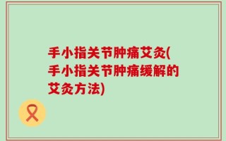 手小指关节肿痛艾灸(手小指关节肿痛缓解的艾灸方法)