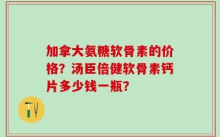 加拿大氨糖软骨素的价格？汤臣倍健软骨素钙片多少钱一瓶？