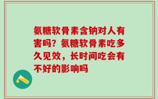 氨糖软骨素含钠对人有害吗？氨糖软骨素吃多久见效，长时间吃会有不好的影响吗