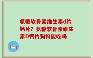 氨糖软骨素维生素d片钙片？氨糖软骨素维生素D钙片狗狗能吃吗
