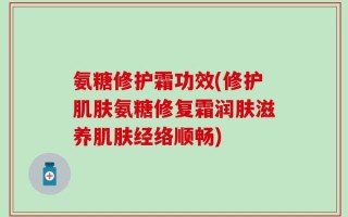 氨糖修护霜功效(修护肌肤氨糖修复霜润肤滋养肌肤经络顺畅)