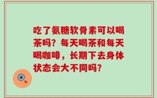 吃了氨糖软骨素可以喝茶吗？每天喝茶和每天喝咖啡，长期下去身体状态会大不同吗？