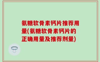 氨糖软骨素钙片推荐用量(氨糖软骨素钙片的正确用量及推荐剂量)