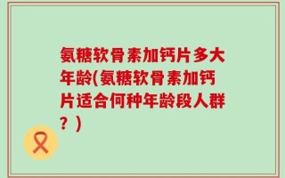 氨糖软骨素加钙片多大年龄(氨糖软骨素加钙片适合何种年龄段人群？)