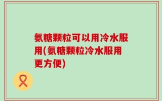 氨糖颗粒可以用冷水服用(氨糖颗粒冷水服用更方便)