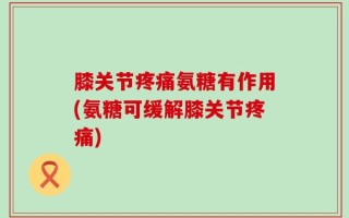 膝关节疼痛氨糖有作用(氨糖可缓解膝关节疼痛)