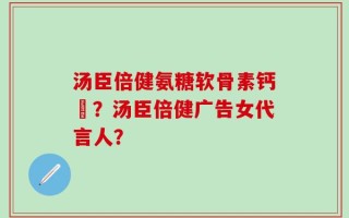 汤臣倍健氨糖软骨素钙凣？汤臣倍健广告女代言人？