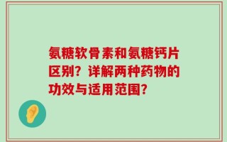 氨糖软骨素和氨糖钙片区别？详解两种药物的功效与适用范围？