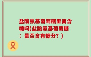 盐酸氨基葡萄糖里面含糖吗(盐酸氨基葡萄糖：是否含有糖分？)