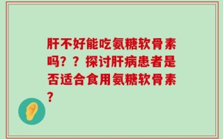 肝不好能吃氨糖软骨素吗？？探讨肝病患者是否适合食用氨糖软骨素？