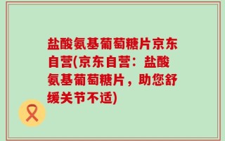 盐酸氨基葡萄糖片京东自营(京东自营：盐酸氨基葡萄糖片，助您舒缓关节不适)