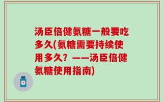 汤臣倍健氨糖一般要吃多久(氨糖需要持续使用多久？——汤臣倍健氨糖使用指南)