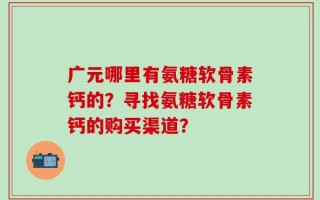广元哪里有氨糖软骨素钙的？寻找氨糖软骨素钙的购买渠道？