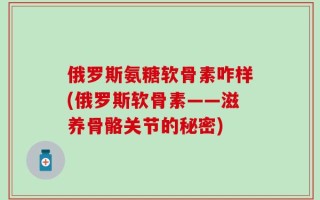 俄罗斯氨糖软骨素咋样(俄罗斯软骨素——滋养骨骼关节的秘密)