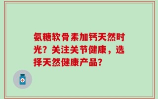 氨糖软骨素加钙天然时光？关注关节健康，选择天然健康产品？