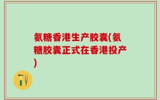 氨糖香港生产胶囊(氨糖胶囊正式在香港投产)