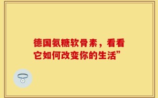 德国氨糖软骨素，看看它如何改变你的生活”