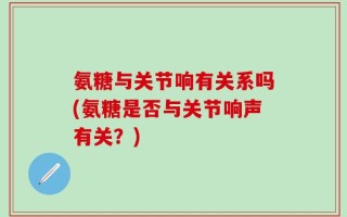 氨糖与关节响有关系吗(氨糖是否与关节响声有关？)