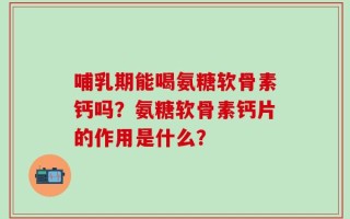 哺乳期能喝氨糖软骨素钙吗？氨糖软骨素钙片的作用是什么？