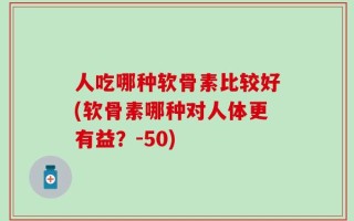 人吃哪种软骨素比较好(软骨素哪种对人体更有益？-50)