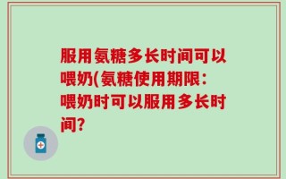 服用氨糖多长时间可以喂奶(氨糖使用期限：喂奶时可以服用多长时间？