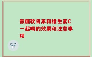 氨糖软骨素和维生素C一起喝的效果和注意事项