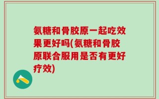 氨糖和骨胶原一起吃效果更好吗(氨糖和骨胶原联合服用是否有更好疗效)