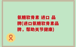 氨糖软骨素 进口 品牌(进口氨糖软骨素品牌，帮助关节健康)