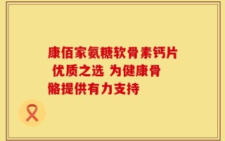 康佰家氨糖软骨素钙片 优质之选 为健康骨骼提供有力支持