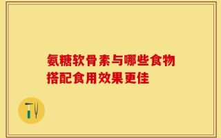 氨糖软骨素与哪些食物搭配食用效果更佳