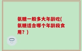 氨糖一般多大年龄吃(氨糖适合哪个年龄段食用？)