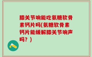 膝关节响能吃氨糖软骨素钙片吗(氨糖软骨素钙片能缓解膝关节响声吗？)
