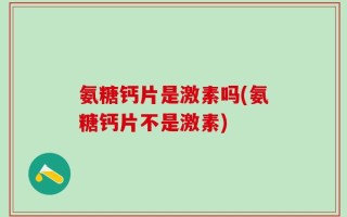 氨糖钙片是激素吗(氨糖钙片不是激素)