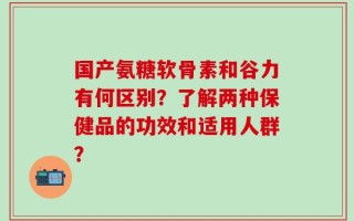 国产氨糖软骨素和谷力有何区别？了解两种保健品的功效和适用人群？