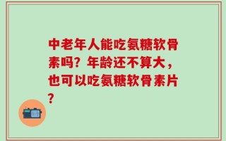 中老年人能吃氨糖软骨素吗？年龄还不算大，也可以吃氨糖软骨素片？