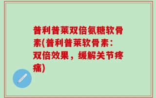 普利普莱双倍氨糖软骨素(普利普莱软骨素：双倍效果，缓解关节疼痛)