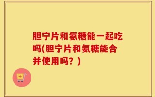 胆宁片和氨糖能一起吃吗(胆宁片和氨糖能合并使用吗？)