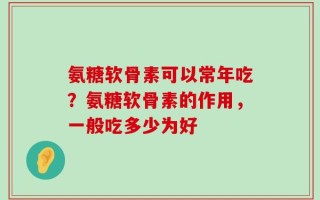 氨糖软骨素可以常年吃？氨糖软骨素的作用，一般吃多少为好