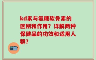 kd素与氨糖软骨素的区别和作用？详解两种保健品的功效和适用人群？