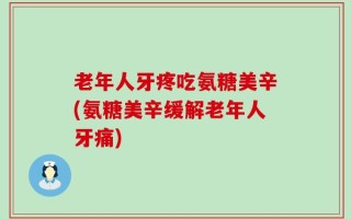 老年人牙疼吃氨糖美辛(氨糖美辛缓解老年人牙痛)