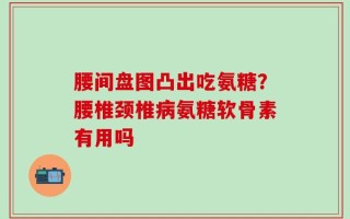腰间盘图凸出吃氨糖？腰椎颈椎病氨糖软骨素有用吗