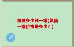 氨糖多少钱一罐(氨糖一罐价格是多少？)