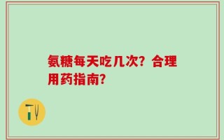 氨糖每天吃几次？合理用药指南？