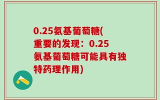 0.25氨基葡萄糖(重要的发现：0.25氨基葡萄糖可能具有独特药理作用)