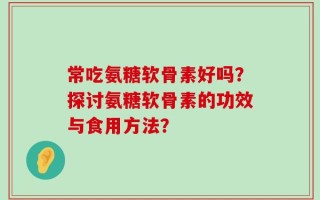 常吃氨糖软骨素好吗？探讨氨糖软骨素的功效与食用方法？